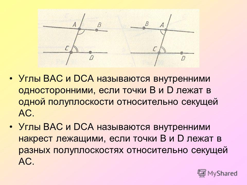 Углы ВАС и DСА называются внутренними односторонними, если точки В и D лежат в одной полуплоскости относительно секущей АС. Углы ВАС и DСА называются внутренними накрест лежащими, если точки В и D лежат в разных полуплоскостях относительно секущей АС