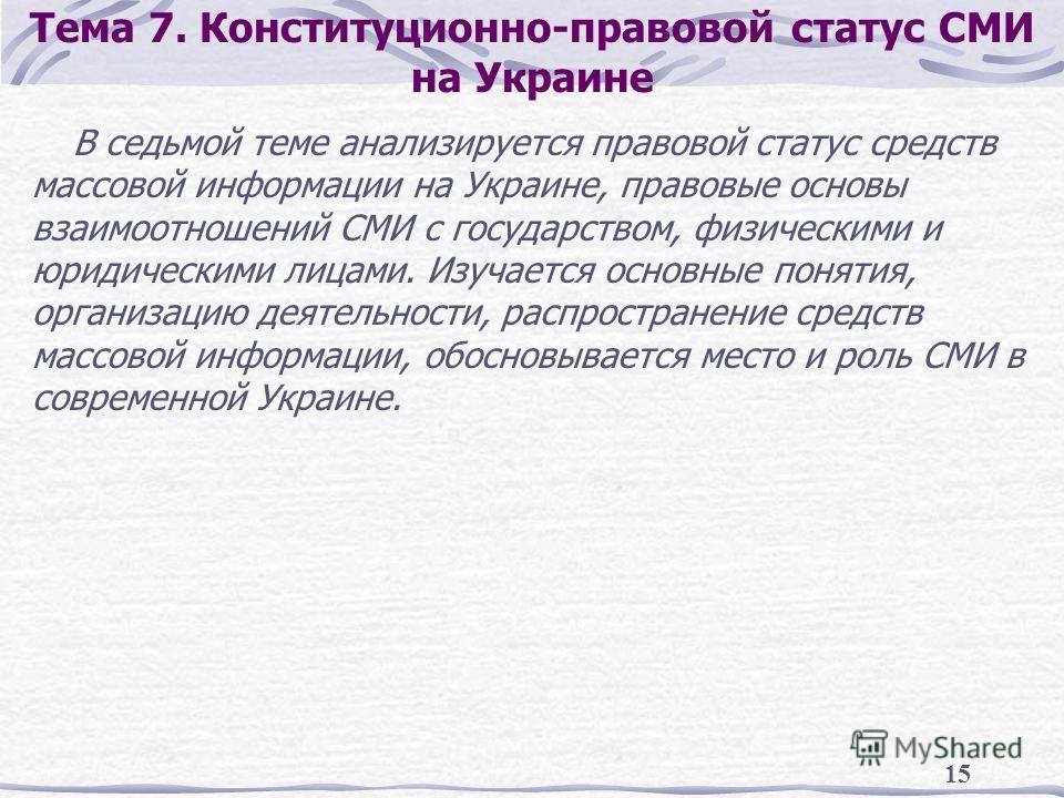15 Тема 7. Конституционно-правовой статус СМИ на Украине В седьмой теме анализируется правовой статус средств массовой информации на Украине, правовые основы взаимоотношений СМИ с государством, физическими и юридическими лицами. Изучается основные по