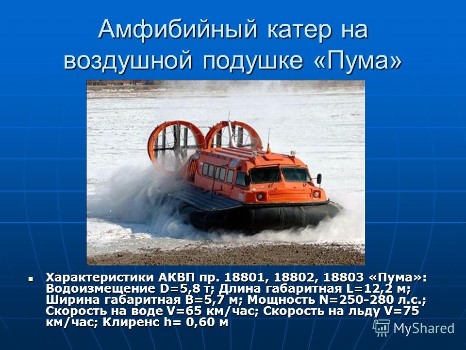 Амфибийный катер на воздушной подушке «Пума» Характеристики АКВП пр. 18801, 18802, 18803 «Пума»: Водоизмещение D=5,8 т; Длина габаритная L=12,2 м; Ширина габаритная B=5,7 м; Мощность N=250-280 л.с.; Скорость на воде V=65 км/час; Скорость на льду V=75