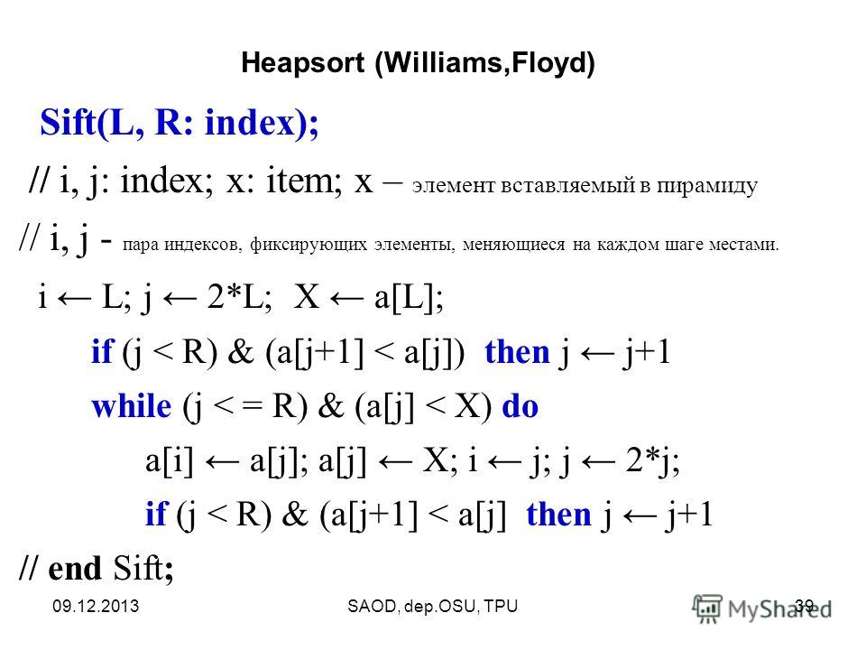 09.12.2013SAOD, dep.OSU, TPU39 Sift(L, R: index); // i, j: index; x: item; х – элемент вставляемый в пирамиду // i, j - пара индексов, фиксирующих элементы, меняющиеся на каждом шаге местами. i L; j 2*L; X a[L]; if (j < R) & (a[j+1] < a[j]) then j j+