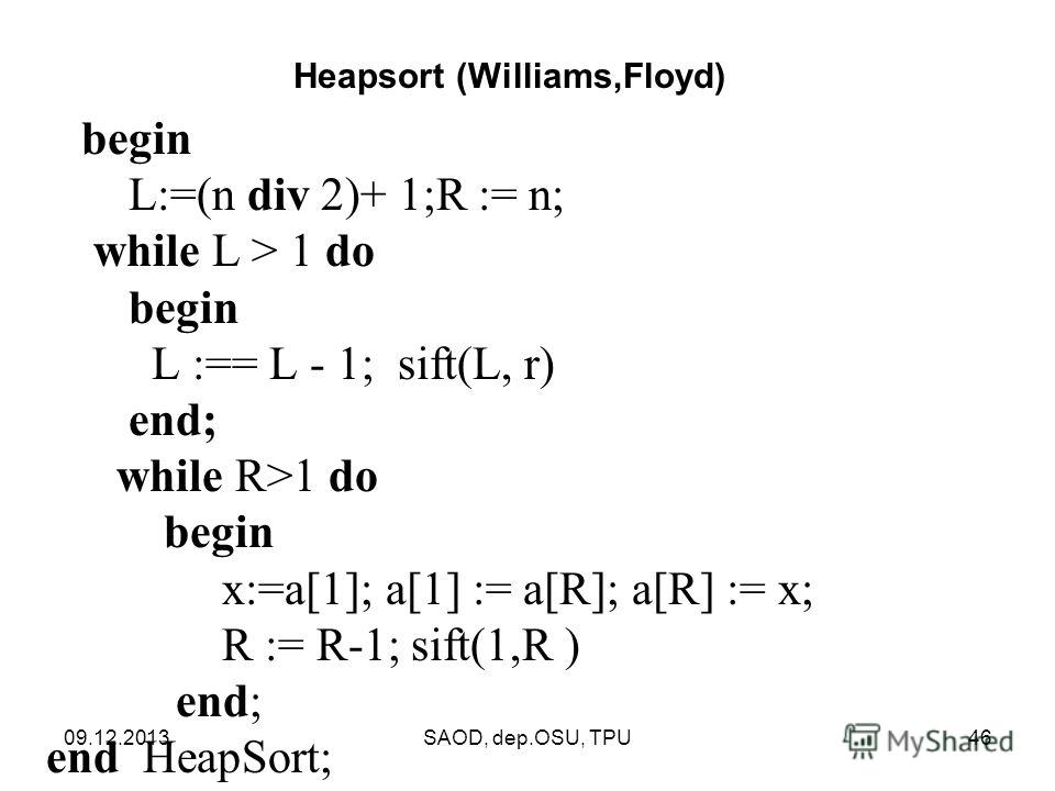 09.12.2013SAOD, dep.OSU, TPU46 begin L:=(n div 2)+ 1;R := n; while L > 1 do begin L :== L - 1; sift(L, r) end; while R>1 do begin x:=a[1]; a[1] := a[R]; a[R] := x; R := R-1; sift(1,R ) end; end HeapSort; Heapsort (Williams,Floyd)