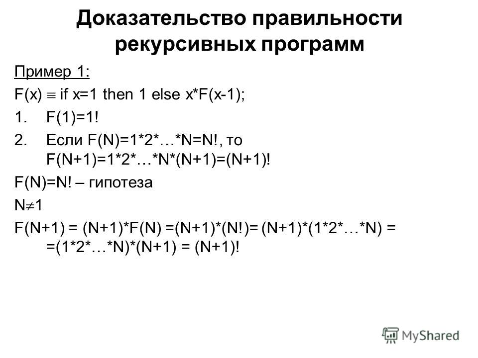 Доказательство правильности рекурсивных программ Пример 1: F(x) if x=1 then 1 else x*F(x-1); 1.F(1)=1! 2.Если F(N)=1*2*…*N=N!, то F(N+1)=1*2*…*N*(N+1)=(N+1)! F(N)=N! – гипотеза N 1 F(N+1) = (N+1)*F(N) =(N+1)*(N!)= (N+1)*(1*2*…*N) = =(1*2*…*N)*(N+1) =