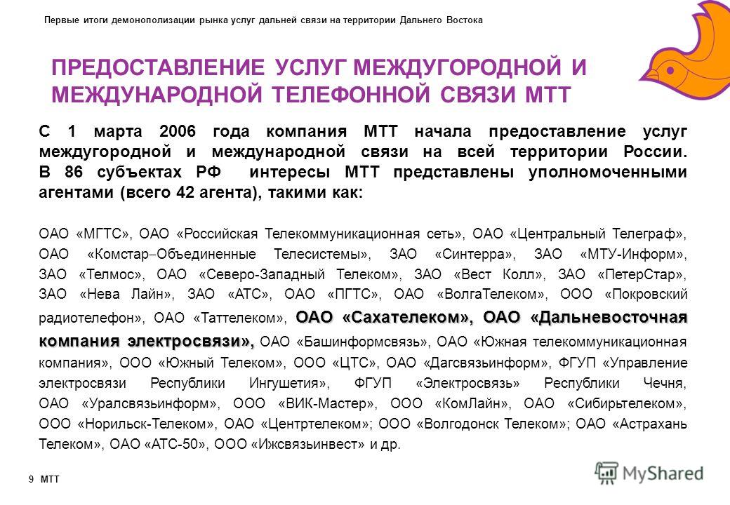 MTT 9 С 1 марта 2006 года компания МТТ начала предоставление услуг междугородной и международной связи на всей территории России. В 86 субъектах РФ интересы МТТ представлены уполномоченными агентами (всего 42 агента), такими как: ОАО «Сахателеком», О