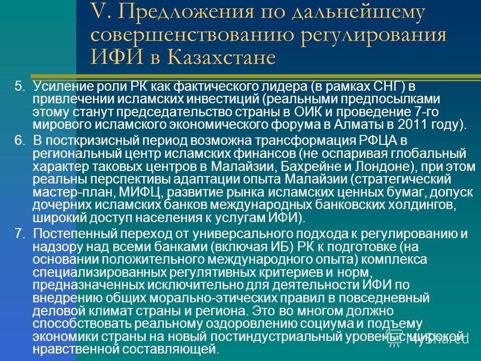V. Предложения по дальнейшему совершенствованию регулирования ИФИ в Казахстане 5. Усиление роли РК как фактического лидера (в рамках СНГ) в привлечении исламских инвестиций (реальными предпосылками этому станут председательство страны в ОИК и проведе
