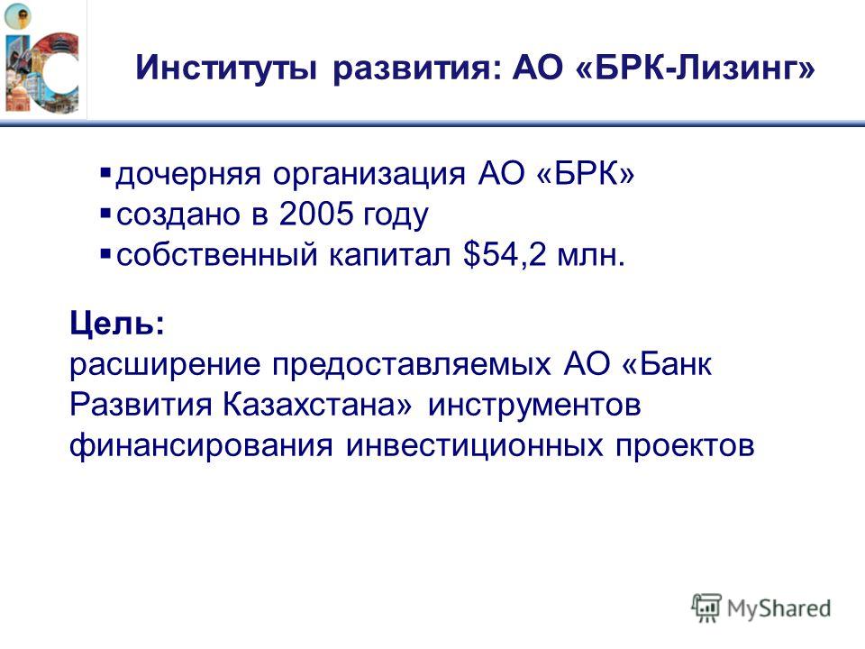 Институты развития: АО «БРК-Лизинг» дочерняя организация АО «БРК» создано в 2005 году собственный капитал $54,2 млн. Цель: расширение предоставляемых АО «Банк Развития Казахстана» инструментов финансирования инвестиционных проектов