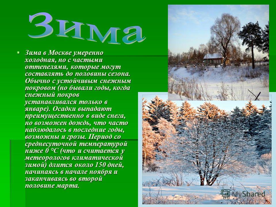 Зима в Москве умеренно холодная, но с частыми оттепелями, которые могут составлять до половины сезона. Обычно с устойчивым снежным покровом (но бывали годы, когда снежный покров устанавливался только в январе). Осадки выпадают преимущественно в виде 