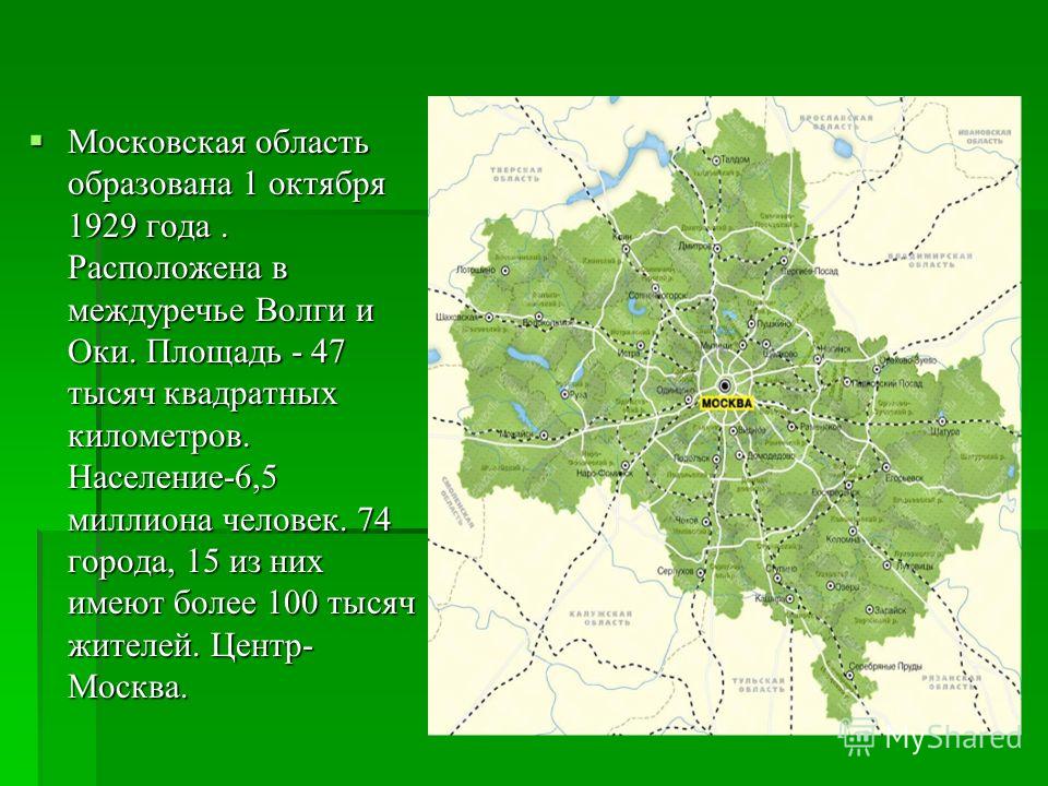 Московская область образована 1 октября 1929 года. Расположена в междуречье Волги и Оки. Площадь - 47 тысяч квадратных километров. Население-6,5 миллиона человек. 74 города, 15 из них имеют более 100 тысяч жителей. Центр- Москва. Московская область о