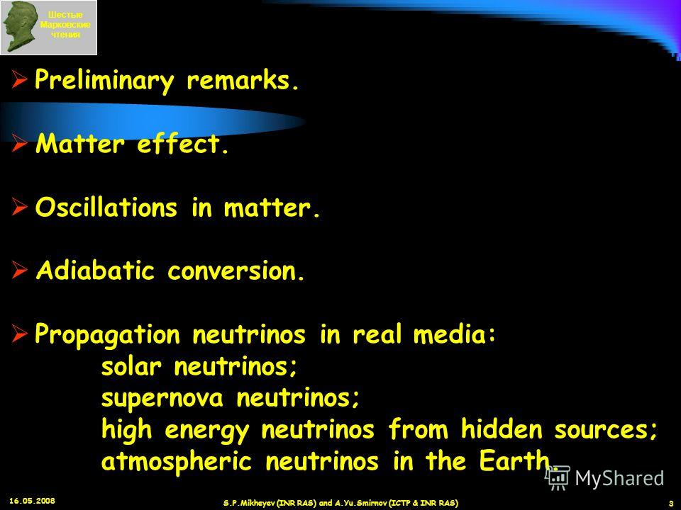 16.05.2008 S.P.Mikheyev (INR RAS) and A.Yu.Smirnov (ICTP & INR RAS) 3 Шестые Марковские чтения Preliminary remarks. Matter effect. Oscillations in matter. Adiabatic conversion. Propagation neutrinos in real media: solar neutrinos; supernova neutrinos