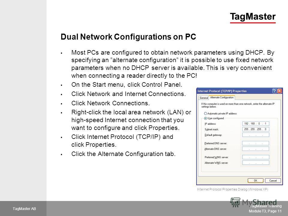 TagMaster Training Module T3, Page 11 TagMaster AB Dual Network Configurations on PC Most PCs are configured to obtain network parameters using DHCP. By specifying an alternate configuration it is possible to use fixed network parameters when no DHCP
