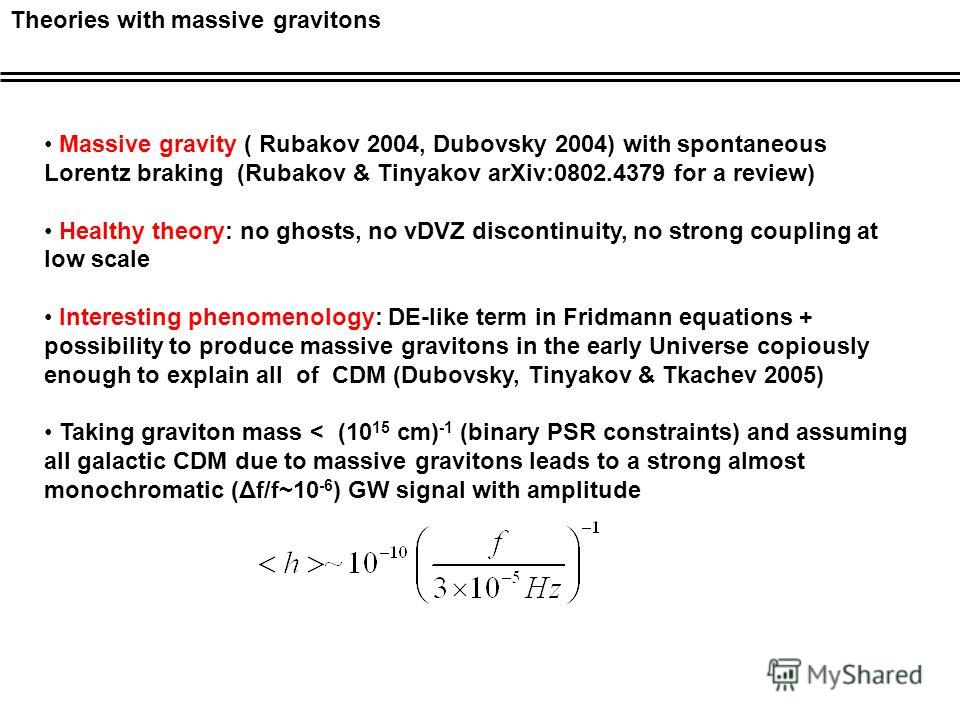 Theories with massive gravitons Massive gravity ( Rubakov 2004, Dubovsky 2004) with spontaneous Lorentz braking (Rubakov & Tinyakov arXiv:0802.4379 for a review) Healthy theory: no ghosts, no vDVZ discontinuity, no strong coupling at low scale Intere