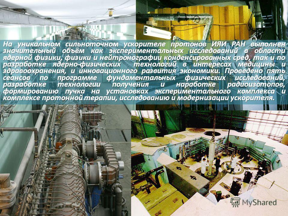 На уникальном сильноточном ускорителе протонов ИЯИ РАН выполнен значительный объём как экспериментальных исследований в области ядерной физики, физики и нейтронографии конденсированных сред, так и по разработке ядерно-физических технологий в интереса