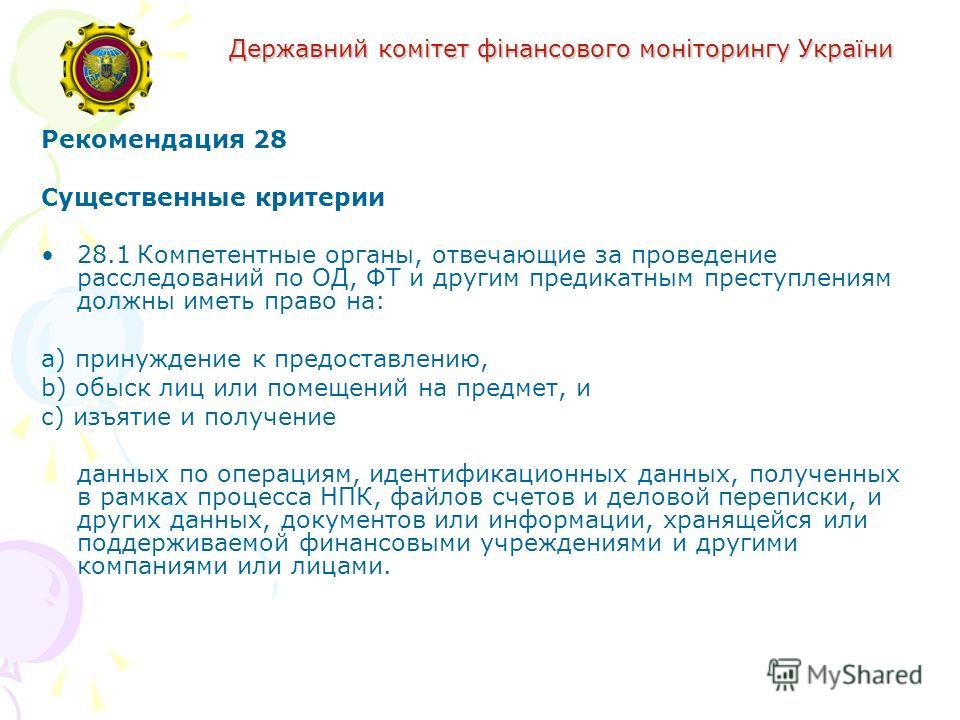 Державний комітет фінансового моніторингу України Рекомендация 28 Существенные критерии 28.1Компетентные органы, отвечающие за проведение расследований по ОД, ФТ и другим предикатным преступлениям должны иметь право на: a) принуждение к предоставлени