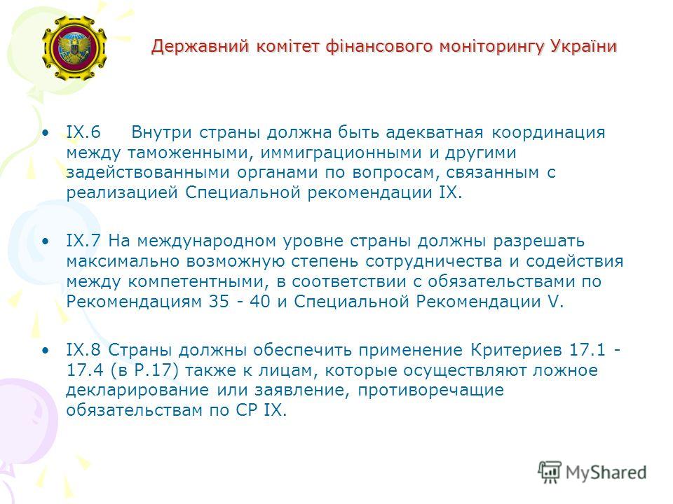 Державний комітет фінансового моніторингу України IX.6 Внутри страны должна быть адекватная координация между таможенными, иммиграционными и другими задействованными органами по вопросам, связанным с реализацией Специальной рекомендации IX. IX.7На ме