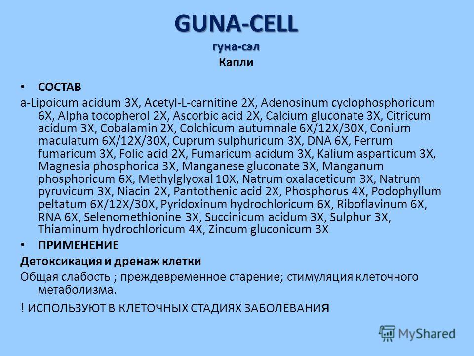 GUNA-CELL гуна-сэл GUNA-CELL гуна-сэл Капли СОСТАВ a-Lipoicum acidum 3X, Acetyl-L-carnitine 2X, Adenosinum cyclophosphoricum 6X, Alpha tocopherol 2X, Ascorbic acid 2X, Calcium gluconate 3X, Citricum acidum 3X, Cobalamin 2X, Colchicum autumnale 6X/12X