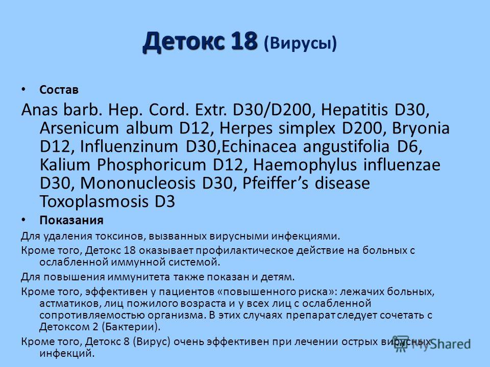 Детокс 18 Детокс 18 (Вирусы) Состав Anas barb. Hep. Cord. Extr. D30/D200, Hepatitis D30, Arsenicum album D12, Herpes simplex D200, Bryonia D12, Influenzinum D30,Echinacea angustifolia D6, Kalium Phosphoricum D12, Haemophylus influenzae D30, Mononucle