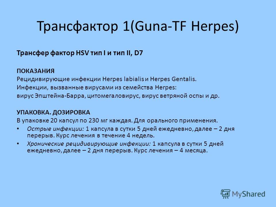 Трансфактор 1(Guna-TF Herpes) Трансфер фактор HSV тип I и тип II, D7 ПОКАЗАНИЯ Рецидивирующие инфекции Herpes labialis и Herpes Gentalis. Инфекции, вызванные вирусами из семейства Herpes: вирус Эпштейна-Барра, цитомегаловирус, вирус ветряной оспы и д