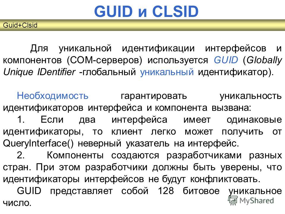 Для уникальной идентификации интерфейсов и компонентов (СОМ-серверов) используется GUID (Globally Unique IDentifier -глобальный уникальный идентификатор). Необходимость гарантировать уникальность идентификаторов интерфейса и компонента вызвана: 1. Ес