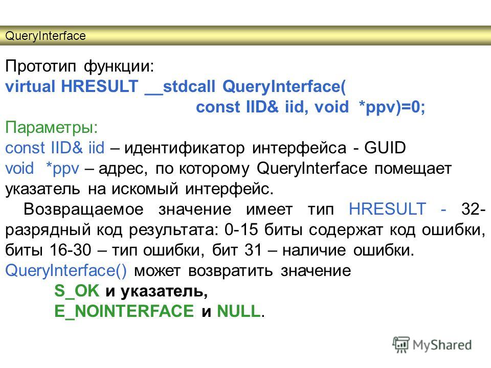 Прототип функции: virtual HRESULT __stdcall QueryInterface( const IID& iid, void *ppv)=0; Параметры: сonst IID& iid – идентификатор интерфейса - GUID void *ppv – адрес, по которому QueryInterface помещает указатель на искомый интерфейс. Возвращаемое 