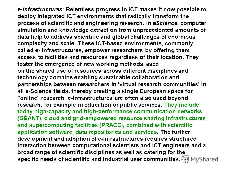 e-Infrastructures: Relentless progress in ICT makes it now possible to deploy integrated ICT environments that radically transform the process of scientific and engineering research. In eScience, computer simulation and knowledge extraction from unpr