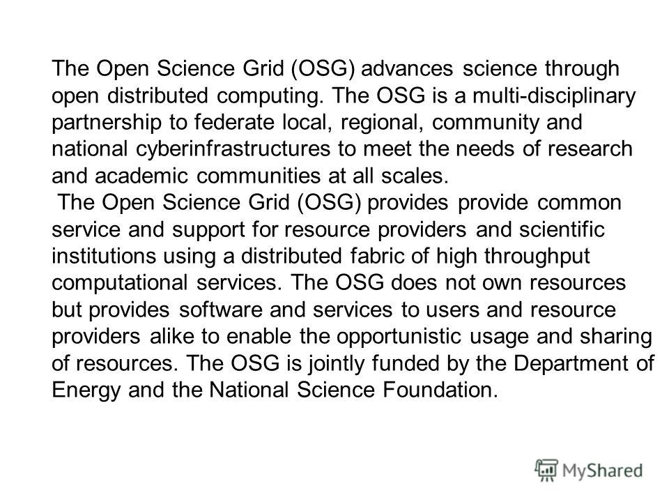 The Open Science Grid (OSG) advances science through open distributed computing. The OSG is a multi-disciplinary partnership to federate local, regional, community and national cyberinfrastructures to meet the needs of research and academic communiti