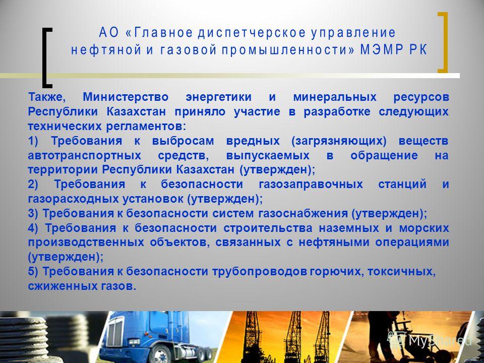 Также, Министерство энергетики и минеральных ресурсов Республики Казахстан приняло участие в разработке следующих технических регламентов: 1) Требования к выбросам вредных (загрязняющих) веществ автотранспортных средств, выпускаемых в обращение на те