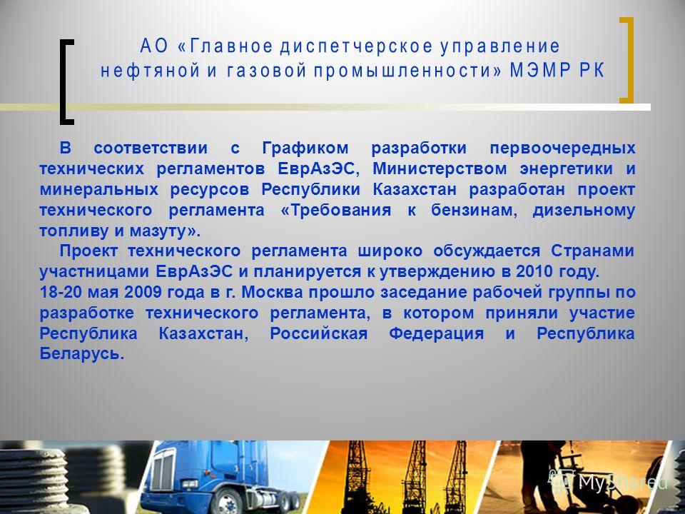 В соответствии с Графиком разработки первоочередных технических регламентов ЕврАзЭС, Министерством энергетики и минеральных ресурсов Республики Казахстан разработан проект технического регламента «Требования к бензинам, дизельному топливу и мазуту». 
