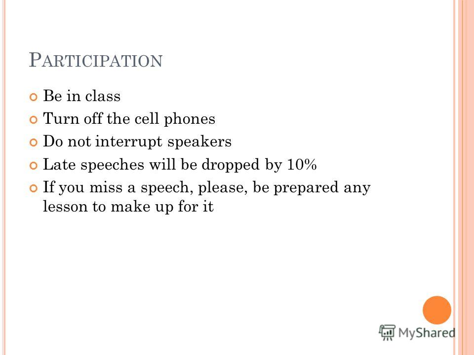 P ARTICIPATION Be in class Turn off the cell phones Do not interrupt speakers Late speeches will be dropped by 10% If you miss a speech, please, be prepared any lesson to make up for it