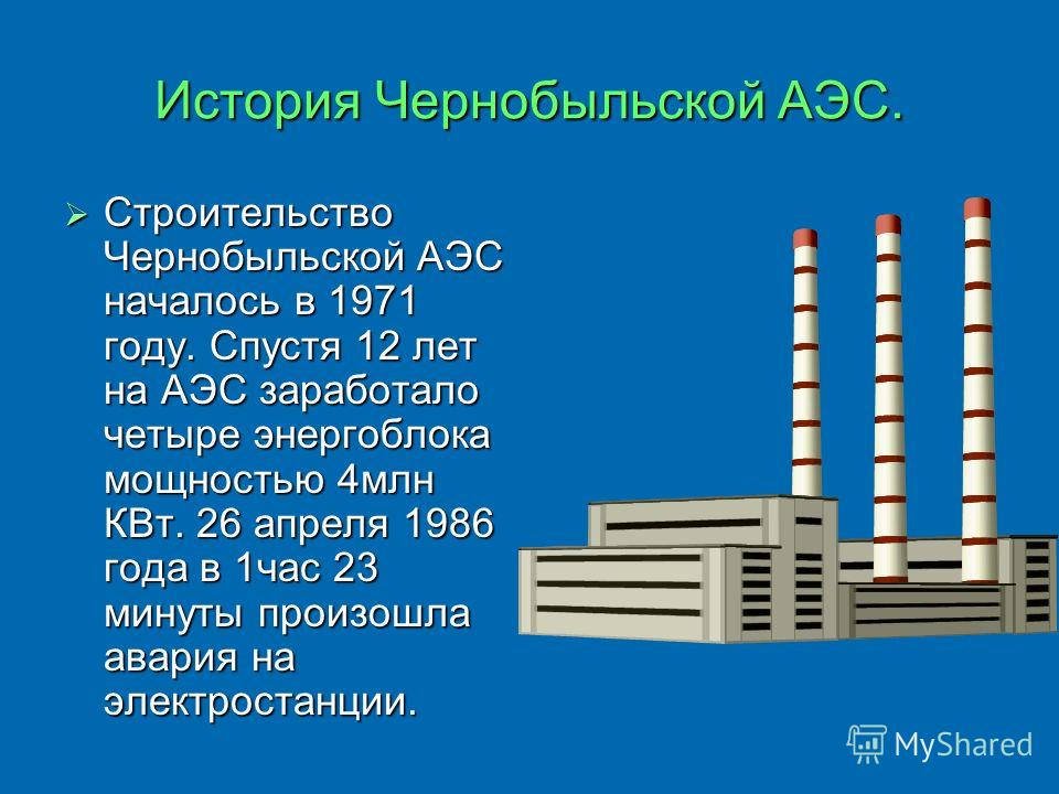 История Чернобыльской АЭС. Строительство Чернобыльской АЭС началось в 1971 году. Спустя 12 лет на АЭС заработало четыре энергоблока мощностью 4млн КВт. 26 апреля 1986 года в 1час 23 минуты произошла авария на электростанции.