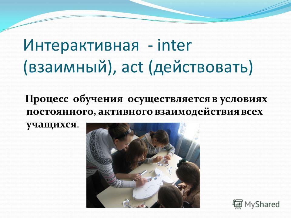 Интерактивная - inter (взаимный), act (действовать) Процесс обучения осуществляется в условиях постоянного, активного взаимодействия всех учащихся.