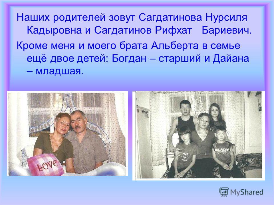 Наших родителей зовут Сагдатинова Нурсиля Кадыровна и Сагдатинов Рифхат Бариевич. Кроме меня и моего брата Альберта в семье ещё двое детей: Богдан – старший и Дайана – младшая.
