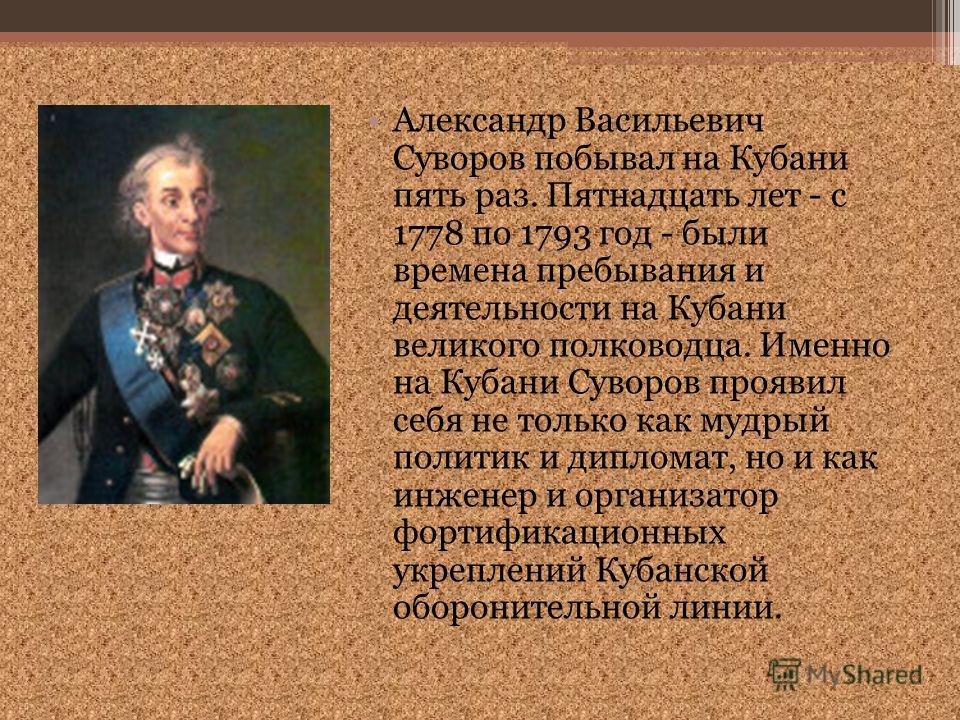 Александр Васильевич Суворов побывал на Кубани пять раз. Пятнадцать лет - с 1778 по 1793 год - были времена пребывания и деятельности на Кубани великого полководца. Именно на Кубани Суворов проявил себя не только как мудрый политик и дипломат, но и к