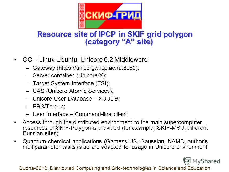 Resource site of IPCP in SKIF grid polygon (category A site) ОС – Linux Ubuntu, Unicore 6.2 Middleware –Gateway (https://unicorgw.icp.ac.ru:8080); –Server container (Unicore/X); –Target System Interface (TSI); –UAS (Unicore Atomic Services); –Unicore