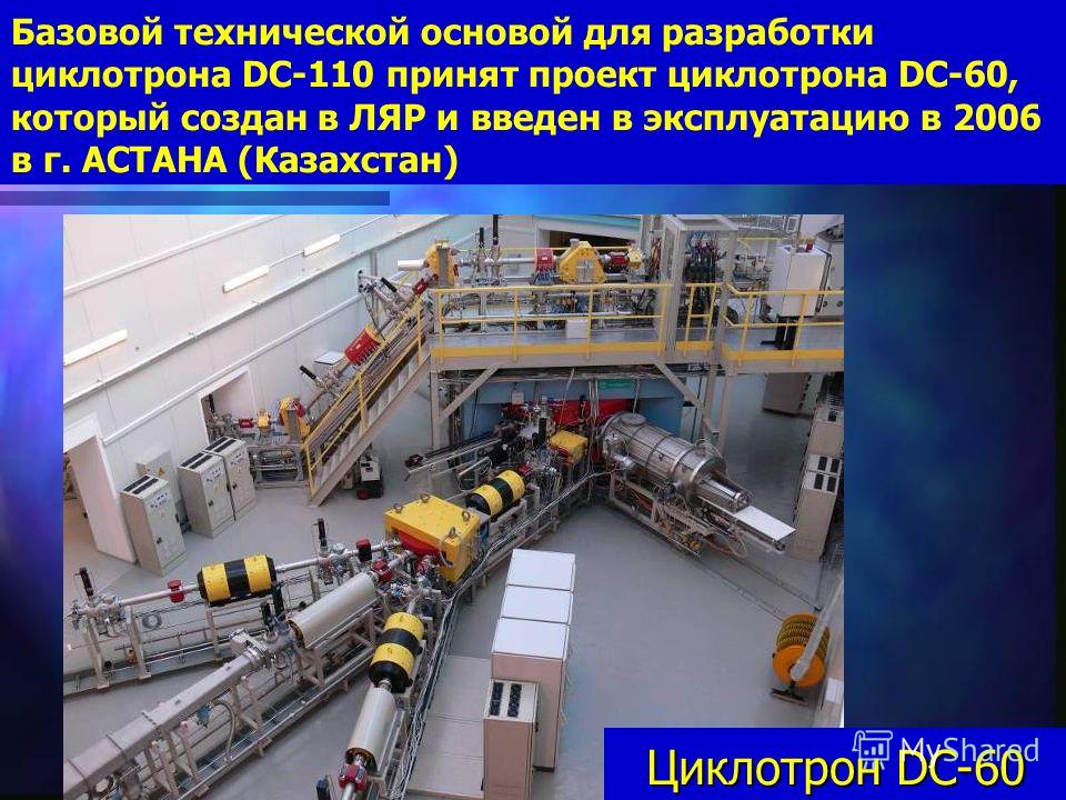 10 Базовой технической основой для разработки циклотрона DC-110 принят проект циклотрона DC-60, который создан в ЛЯР и введен в эксплуатацию в 2006 в г. АСТАНА (Казахстан) Циклотрон DC-60