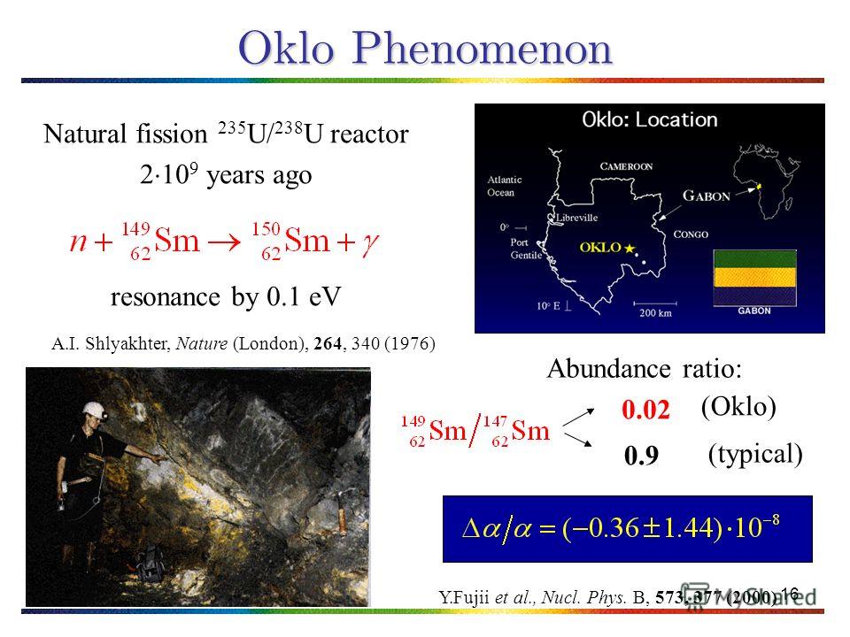 16 Oklo Phenomenon Natural fission 235 U/ 238 U reactor 2 10 9 years ago resonance by 0.1 eV A.I. Shlyakhter, Nature (London), 264, 340 (1976) Abundance ratio: (typical) (Oklo) 0.02 0.9 Y.Fujii et al., Nucl. Phys. B, 573, 377 (2000)