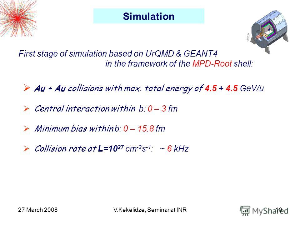 27 March 2008V.Kekelidze, Seminar at INR10 Au + Au collisions with max. total energy of 4.5 + 4.5 GeV/u Central interaction within b: 0 – 3 fm Minimum bias within b: 0 – 15.8 fm Collision rate at L=10 27 cm -2 s -1 : ~ 6 kHz Simulation First stage of