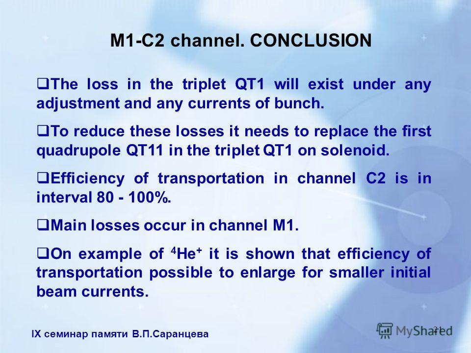 IX семинар памяти В.П.Саранцева 21 M1-C2 channel. CONCLUSION The loss in the triplet QT1 will exist under any adjustment and any currents of bunch. To reduce these losses it needs to replace the first quadrupole QT11 in the triplet QT1 on solenoid. E
