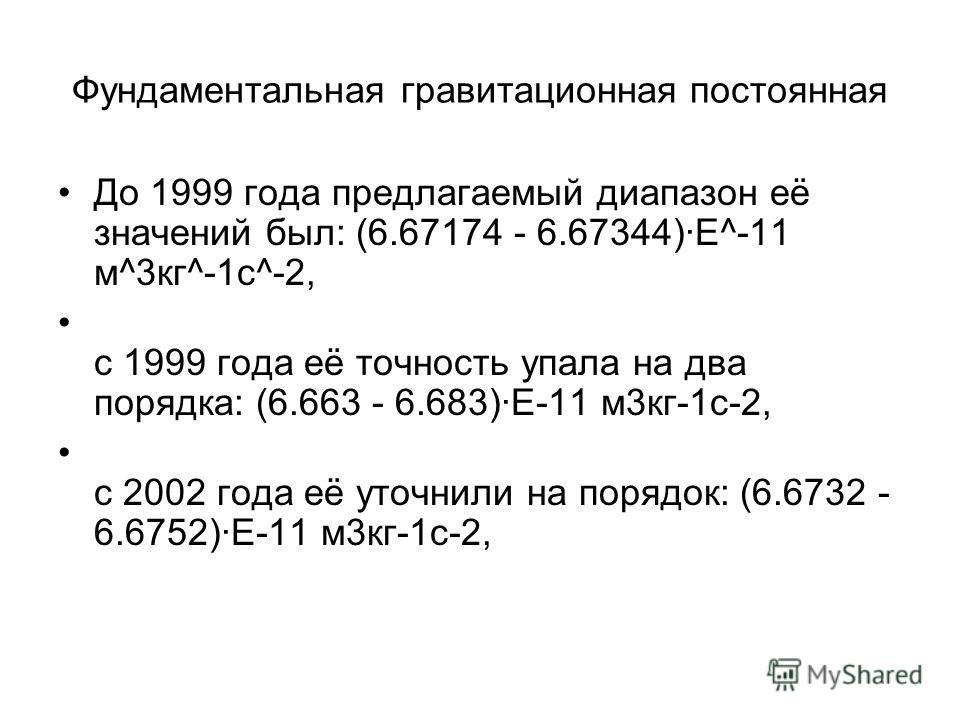 Фундаментальная гравитационная постоянная До 1999 года предлагаемый диапазон её значений был: (6.67174 - 6.67344)·Е^-11 м^3кг^-1c^-2, с 1999 года её точность упала на два порядка: (6.663 - 6.683)·Е-11 м3кг-1c-2, с 2002 года её уточнили на порядок: (6