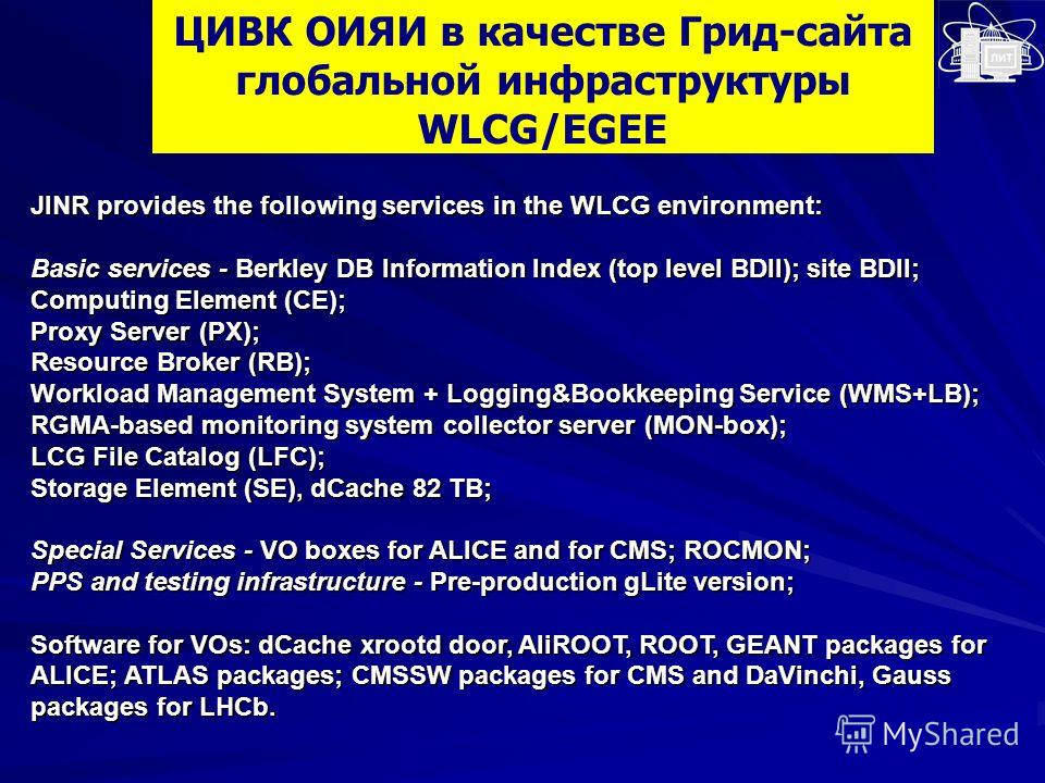 ЦИВК ОИЯИ в качестве Грид-сайта глобальной инфраструктуры WLCG/EGEE JINR provides the following services in the WLCG environment: Basic services - Berkley DB Information Index (top level BDII); site BDII; Computing Element (CE); Proxy Server (PX); Re
