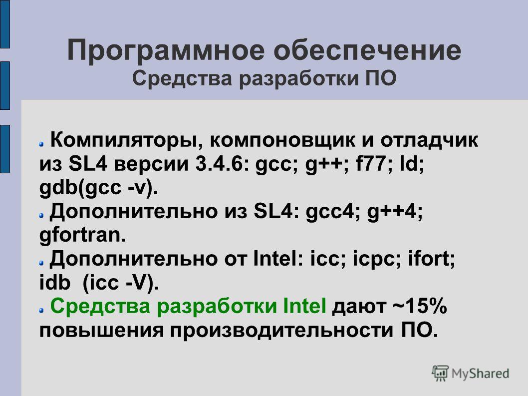 Программное обеспечение Средства разработки ПО Компиляторы, компоновщик и отладчик из SL4 версии 3.4.6: gcc; g++; f77; ld; gdb(gcc -v). Дополнительно из SL4: gcc4; g++4; gfortran. Дополнительно от Intel: icc; icpc; ifort; idb (icc -V). Средства разра