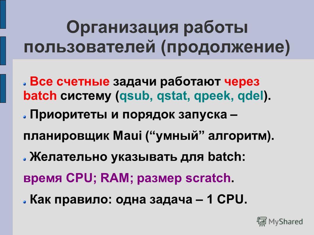 Организация работы пользователей (продолжение) Все счетные задачи работают через batch систему (qsub, qstat, qpeek, qdel). Приоритеты и порядок запуска – планировщик Maui (умный алгоритм). Желательно указывать для batch: время CPU; RAM; размер scratc