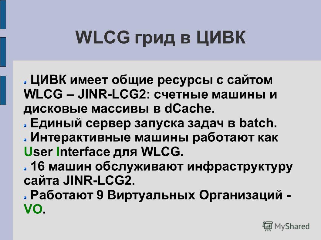 WLCG грид в ЦИВК ЦИВК имеет общие ресурсы с сайтом WLCG – JINR-LCG2: счетные машины и дисковые массивы в dCache. Единый сервер запуска задач в batch. Интерактивные машины работают как User Interface для WLCG. 16 машин обслуживают инфраструктуру сайта