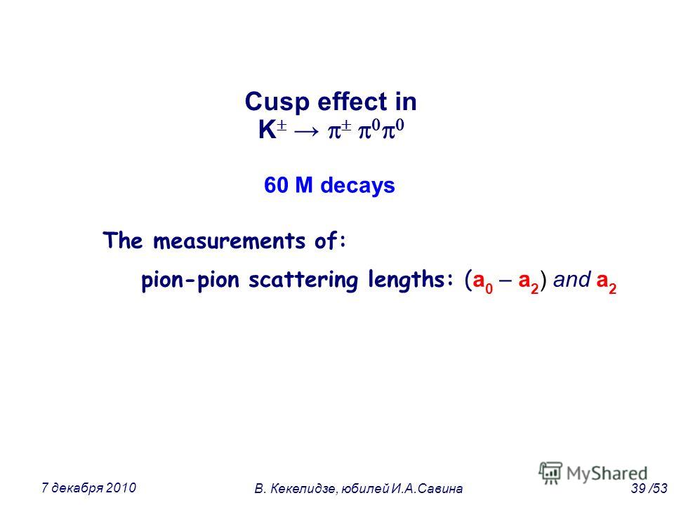 Cusp effect in K The measurements of: pion-pion scattering lengths: ( a 0 – a 2 ) and a 2 60 M decays 39 /53В. Кекелидзе, юбилей И.А.Савина 7 декабря 2010
