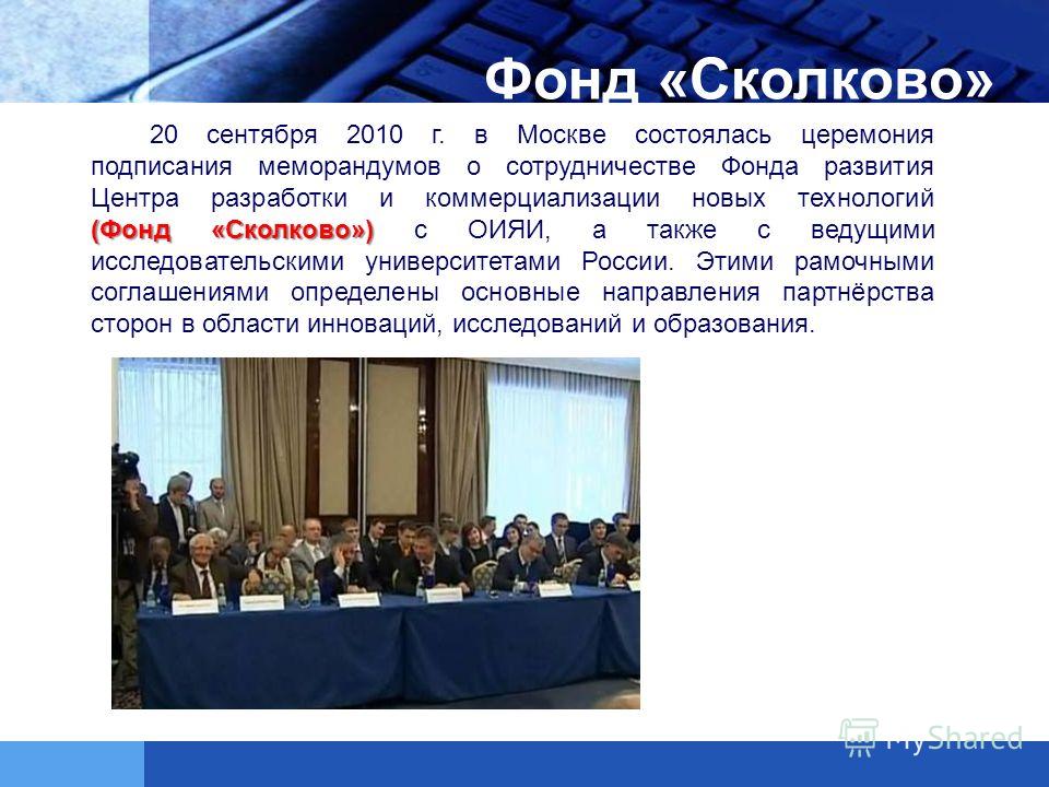 (Фонд «Сколково») 20 сентября 2010 г. в Москве состоялась церемония подписания меморандумов о сотрудничестве Фонда развития Центра разработки и коммерциализации новых технологий (Фонд «Сколково») с ОИЯИ, а также с ведущими исследовательскими универси