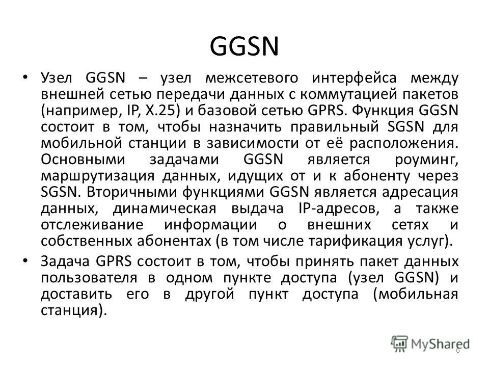 GGSN Узел GGSN – узел межсетевого интерфейса между внешней сетью передачи данных с коммутацией пакетов (например, IP, X.25) и базовой сетью GPRS. Функция GGSN состоит в том, чтобы назначить правильный SGSN для мобильной станции в зависимости от её ра