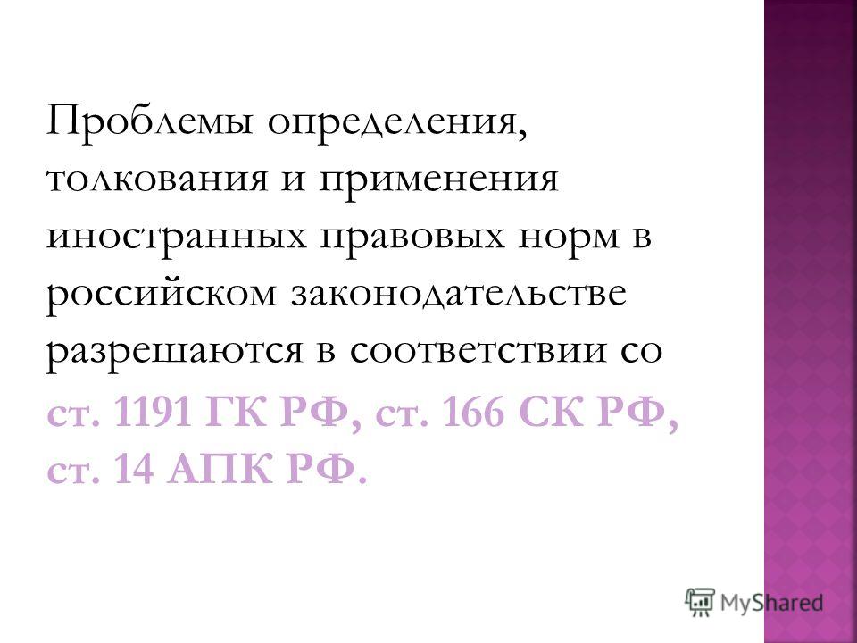 Проблемы определения, толкования и применения иностранных правовых норм в российском законодательстве разрешаются в соответствии со ст. 1191 ГК РФ, ст. 166 СК РФ, ст. 14 АПК РФ.