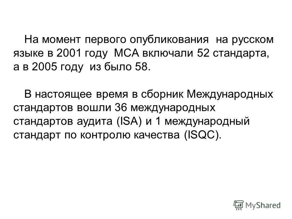 На момент первого опубликования на русском языке в 2001 году МСА включали 52 стандарта, а в 2005 году из было 58. В настоящее время в сборник Международных стандартов вошли 36 международных стандартов аудита (ISA) и 1 международный стандарт по контро