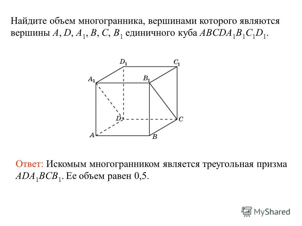 Найдите объем многогранника, вершинами которого являются вершины A, D, A 1, B, C, B 1 единичного куба ABCDA 1 B 1 C 1 D 1. Ответ: Искомым многогранником является треугольная призма ADA 1 BCB 1. Ее объем равен 0,5.