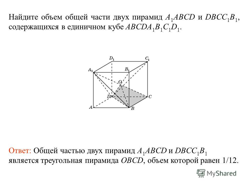 Найдите объем общей части двух пирамид A 1 ABCD и DBCC 1 B 1, содержащихся в единичном кубе ABCDA 1 B 1 C 1 D 1. Ответ: Общей частью двух пирамид A 1 ABCD и DBCC 1 B 1 является треугольная пирамида OBCD, объем которой равен 1/12.