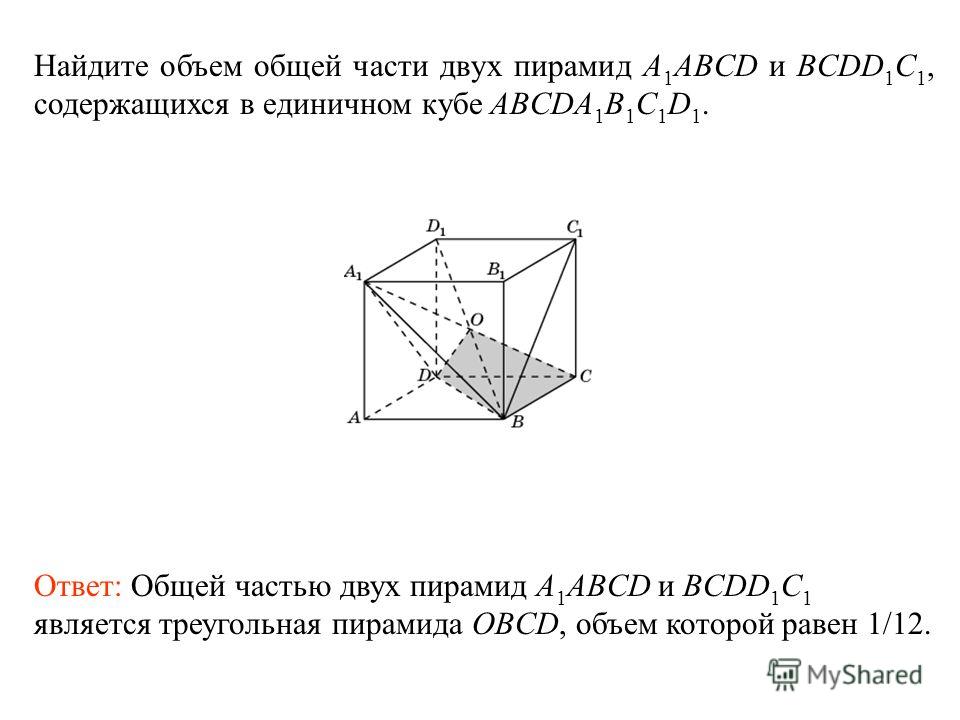 Найдите объем общей части двух пирамид A 1 ABCD и BCDD 1 C 1, содержащихся в единичном кубе ABCDA 1 B 1 C 1 D 1. Ответ: Общей частью двух пирамид A 1 ABCD и BCDD 1 C 1 является треугольная пирамида OBCD, объем которой равен 1/12.