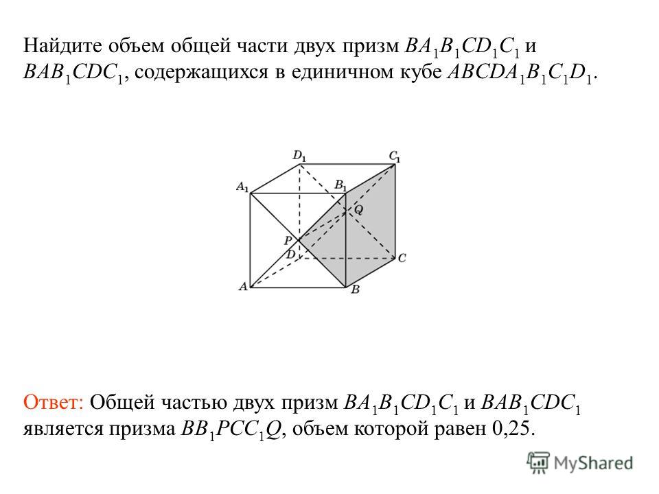Найдите объем общей части двух призм BA 1 B 1 CD 1 C 1 и BAB 1 CDC 1, содержащихся в единичном кубе ABCDA 1 B 1 C 1 D 1. Ответ: Общей частью двух призм BA 1 B 1 CD 1 C 1 и BAB 1 CDC 1 является призма BB 1 PCC 1 Q, объем которой равен 0,25.
